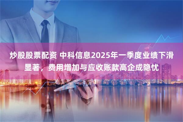 炒股股票配资 中科信息2025年一季度业绩下滑显著，费用增加与应收账款高企成隐忧