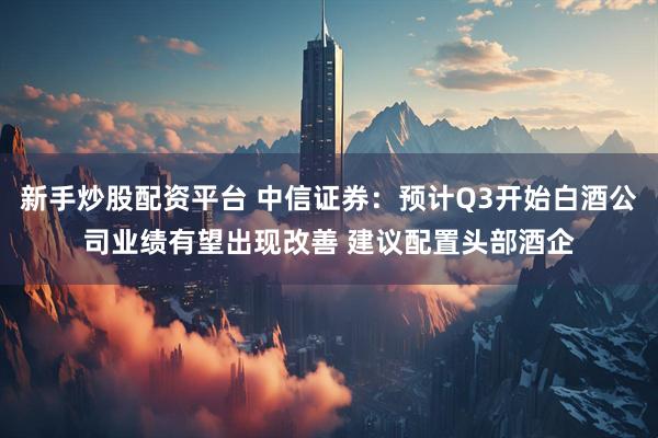 新手炒股配资平台 中信证券：预计Q3开始白酒公司业绩有望出现改善 建议配置头部酒企