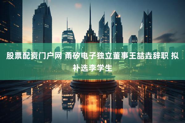 股票配资门户网 甬矽电子独立董事王喆垚辞职 拟补选李学生