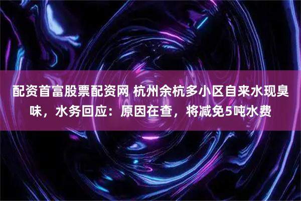 配资首富股票配资网 杭州余杭多小区自来水现臭味，水务回应：原因在查，将减免5吨水费