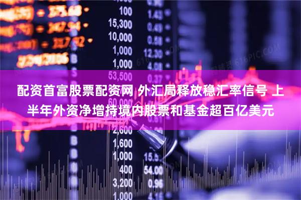 配资首富股票配资网 外汇局释放稳汇率信号 上半年外资净增持境内股票和基金超百亿美元
