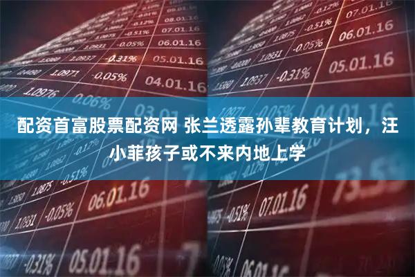 配资首富股票配资网 张兰透露孙辈教育计划，汪小菲孩子或不来内地上学