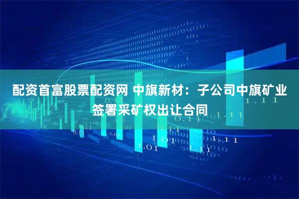 配资首富股票配资网 中旗新材：子公司中旗矿业签署采矿权出让合同