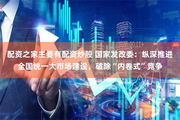 配资之家主要有配资炒股 国家发改委：纵深推进全国统一大市场建设，破除“内卷式”竞争