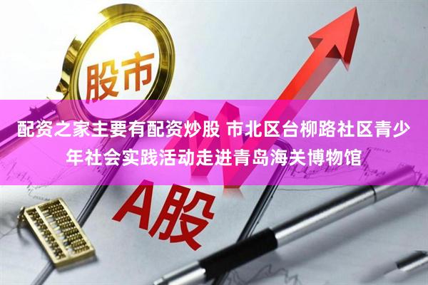 配资之家主要有配资炒股 市北区台柳路社区青少年社会实践活动走进青岛海关博物馆