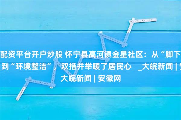 配资平台开户炒股 怀宁县高河镇金星社区：从“脚下安全”到“环境整洁”，双措并举暖了居民心   _大皖新闻 | 安徽网