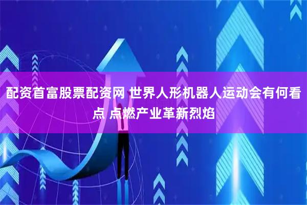 配资首富股票配资网 世界人形机器人运动会有何看点 点燃产业革新烈焰