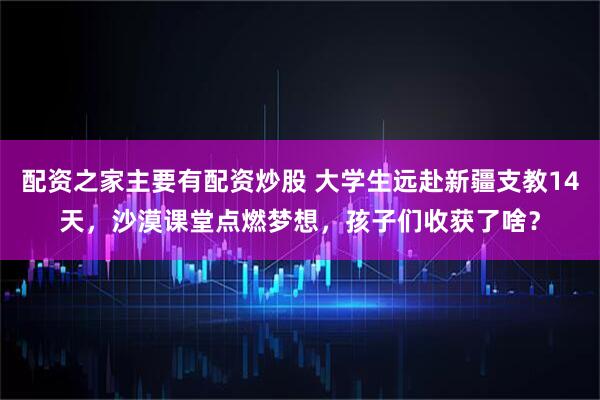 配资之家主要有配资炒股 大学生远赴新疆支教14天，沙漠课堂点燃梦想，孩子们收获了啥？