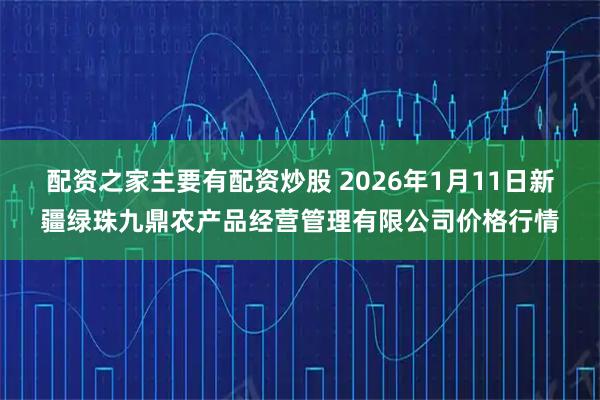 配资之家主要有配资炒股 2026年1月11日新疆绿珠九鼎农产品经营管理有限公司价格行情
