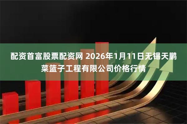 配资首富股票配资网 2026年1月11日无锡天鹏菜篮子工程有限公司价格行情