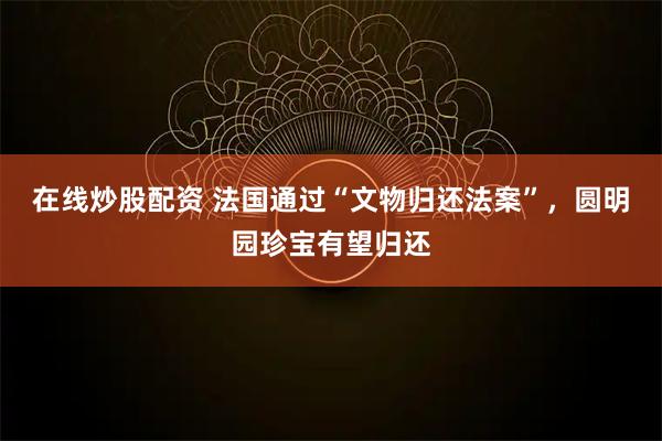在线炒股配资 法国通过“文物归还法案”，圆明园珍宝有望归还