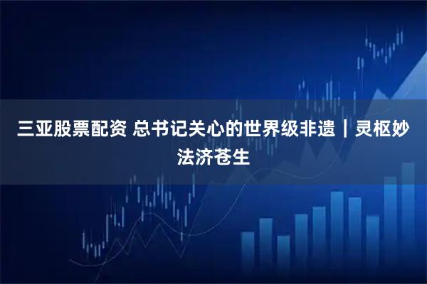 三亚股票配资 总书记关心的世界级非遗｜灵枢妙法济苍生