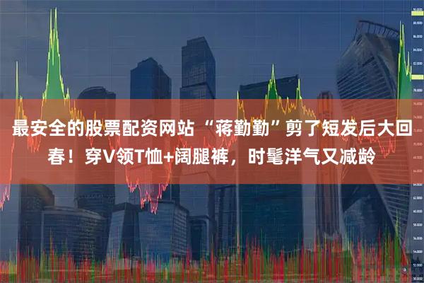 最安全的股票配资网站 “蒋勤勤”剪了短发后大回春！穿V领T恤+阔腿裤，时髦洋气又减龄
