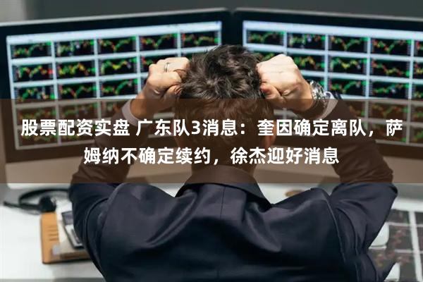 股票配资实盘 广东队3消息：奎因确定离队，萨姆纳不确定续约，徐杰迎好消息