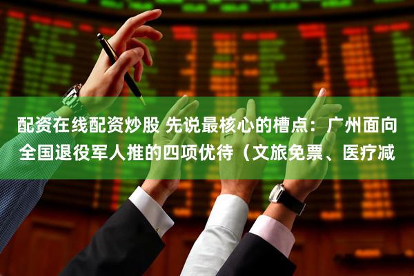 配资在线配资炒股 先说最核心的槽点：广州面向全国退役军人推的四项优待（文旅免票、医疗减