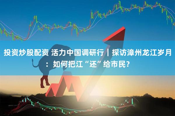 投资炒股配资 活力中国调研行｜探访漳州龙江岁月：如何把江“还”给市民？